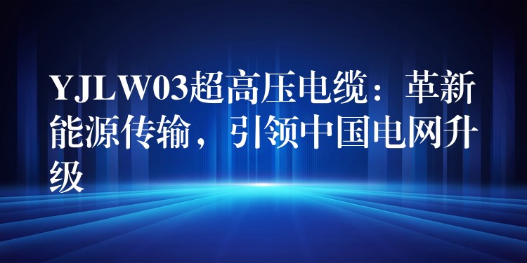 YJLW03超高压电缆：革新能源传输，引领中国电网升级