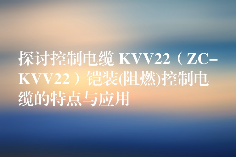 探讨控制电缆 KVV22（ZC-KVV22）铠装(阻燃)控制电缆的特点与应用