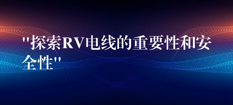 “探索RV电线的重要性和安全性”